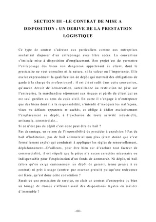 SECTION III –LE CONTRAT DE MISE A
DISPOSITION : UN DERIVE DE LA PRESTATION
LOGISTIQUE
Ce type de contrat s’adresse aux particuliers comme aux entreprises
souhaitant disposer d’un entreposage avec libre accès. La convention
s’intitule mise à disposition d’emplacement. Son projet est de permettre
l’entreposage des biens non dangereux appartenant au client, dont le
prestataire ne veut connaître ni la nature, ni la valeur ou l’importance. Elle
exclut expressément la qualification de dépôt qui mettrait des obligations de
garde à la charge du professionnel : il est dit et redit dans cette convention,
qu’aucun devoir de conservation, surveillance ou restitution ne pèse sur
l’entreprise, la marchandise séjournant aux risques et périls du client qui en
est seul gardien au sens du code civil. En outre il s’engage à n’entreposer
que des biens dont il a la responsabilité, s’interdit d’invoquer les malfaçons,
vices ou défauts apparents et cachés, et oblige à dédier exclusivement
l’emplacement au dépôt, à l’exclusion de toute activité industrielle,
artisanale, commerciale…
Si ce n’est pas du dépôt c’est donc peut être du bail ?
Pas davantage, en raison de l’impossibilité de procéder à expulsion ! Pas de
bail d’habitation, pas de bail commercial non plus (étant donné que c’est
formellement exclu) qui conduirait à appliquer les règles de renouvellement,
déplafonnement…D’ailleurs, pour être bien sur d’exclure tout facteur de
commercialité, il est stipulé que la pièce n’a aucun caractère nécessaire ou
indispensable pour l’exploitation d’un fonds de commerce. Ni dépôt, ni bail
(alors qu’on exige curieusement un dépôt de garanti, terme propre à ce
contrat) ni prêt à usage (contrat par essence gratuit) puisqu’une redevance
est fixée, qu’est donc cette convention ?
Serait-ce une prestation de service, en clair un contrat d’entreprise ou bien
un louage de choses s’affranchissant des dispositions légales en matière
d’immeuble ?
- 64 -
 