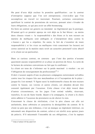On peut d’ores déjà exclure la première qualification : car le contrat
d’entreprise suppose que l’on soit entrepreneur, c'est-à-dire que l’on
accomplisse un travail ici inexistant. Pourtant, certaines conventions
qualifient le contrat de prestations de services, pensant ainsi s’évader de
leurs obligations, ce qui peu avoir un effet boomerang.
En faire un contrat sui generis ou innommé ne légitimerait pas la pratique.
D’autant qu’à ce premier aperçu on voit déjà ou le bat blesse : au moins
deux clauses visant « la responsabilité » des biens et le non recours en
matière de malfaçons sont ambiguës et s’interprètent donc contre le
« loueur » qui les a stipulées. En outre, le fait de s’exonérer de toute
responsabilité ( si les vices ou malfaçons visés concernent les locaux) est
certes autorisé en la matière mais revêt un caractère potestatif voire abusif
si le client est un particulier.
Dans ce curieux contrat, on constate que l’une des parties n’assume
quasiment aucune responsabilité et se place en position de force. La suite de
la lecture de certaines conventions ne fait que le confirmer :
Le client est tenu de s’informer sur le poids maximal à stocker : ou est
l’obligation de renseignement du professionnel19
?
Il doit s’assurer auprès d’une ou plusieurs compagnies notoirement solvables
contre tous les risques liés aux marchandises et à l’occupation de la pièce :
jusque-là c’est normal. Y figure aussi la traditionnelle clause de non recours
contre le loueur, ses voisins et autres clients, cet abandon devant être
consenti également par l’assureur. Cette clause s’est déjà trouvé dans
d’autres circonstances, ou les juges l’ont estimé valable, réservant,
toutefois, le cas de faute lourde. Quant à la compagnie, le client a le choix
entre adhérer à l’assureur du prestataire ou de choisir le sien.
Concernant la clause de résiliation, c’est la pire clause car elle est
unilatérale, donc arbitraire et caractérise le déséquilibre du contrat. Si le
client ne paie pas une échéance, c’est un manque au règlement intérieur, ou
méconnaît une disposition du contrat, celui-ci est résilié avec quinze jours
de préavis. S’il méconnaît l’ensemble de ses obligations, c’est la rupture
19
Citée à l’article 1135 du code Civil
- 65 -
 