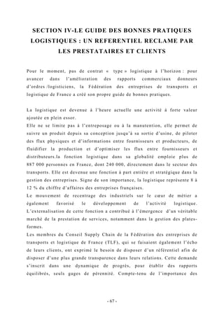 SECTION IV-LE GUIDE DES BONNES PRATIQUES
LOGISTIQUES : UN REFERENTIEL RECLAME PAR
LES PRESTATAIRES ET CLIENTS
Pour le moment, pas de contrat « type » logistique à l’horizon : pour
avancer dans l’amélioration des rapports commerciaux donneurs
d’ordres /logisticiens, la Fédération des entreprises de transports et
logistique de France a créé son propre guide de bonnes pratiques.
La logistique est devenue à l’heure actuelle une activité à forte valeur
ajoutée en plein essor.
Elle ne se limite pas à l’entreposage ou à la manutention, elle permet de
suivre un produit depuis sa conception jusqu’à sa sortie d’usine, de piloter
des flux physiques et d’informations entre fournisseurs et producteurs, de
fluidifier la production et d’optimiser les flux entre fournisseurs et
distributeurs.la fonction logistique dans sa globalité emploie plus de
887 000 personnes en France, dont 240 000, directement dans le secteur des
transports. Elle est devenue une fonction à part entière et stratégique dans la
gestion des entreprises. Signe de son importance, la logistique représente 8 à
12 % du chiffre d’affaires des entreprises françaises.
Le mouvement de recentrage des industriels sur le cœur de métier a
également favorisé le développement de l’activité logistique.
L’externalisation de cette fonction a contribué à l’émergence d’un véritable
marché de la prestation de services, notamment dans la gestion des plates-
formes.
Les membres du Conseil Supply Chain de la Fédération des entreprises de
transports et logistique de France (TLF), qui se faisaient également l’écho
de leurs clients, ont exprimé le besoin de disposer d’un référentiel afin de
disposer d’une plus grande transparence dans leurs relations. Cette demande
s’inscrit dans une dynamique de progrès, pour établir des rapports
équilibrés, seuls gages de pérennité. Compte-tenu de l’importance des
- 67 -
 