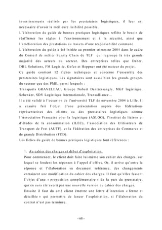 investissements réalisés par les prestataires logistiques, il leur est
nécessaire d’avoir la meilleure lisibilité possible.
L’élaboration du guide de bonnes pratiques logistiques reflète le besoin de
réaffirmer les règles à l’environnement et à la sécurité, ainsi que
l’amélioration des prestations au travers d’une responsabilité commune.
L’élaboration du guide a été initiée au premier trimestre 2004 dans le cadre
du Conseil de métier Supply Chain de TLF qui regroupe la très grande
majorité des acteurs du secteur. Des entreprises telles que Daher,
DHL Solutions, FM Logistic, Gefco et Heppner ont été moteur du projet.
Ce guide contient 12 fiches techniques et concerne l’ensemble des
prestataires logistiques. Les signataires sont aussi bien les grands groupes
du secteur que des PME, parmi lesquels :
Transports GRAVELEAU, Groupe Nobert Dentressangle, MGF logistique,
Schenker, SDV Logistique Internationale, Transalliance…
Il a été validé à l’occasion de l’université TLF de novembre 2004 à Lille. Il
a ensuite fait l’objet d’une présentation auprès des fédérations
représentatives des clients ou des prestataires logistiques comme
l’Association Française pour la logistique (ASLOG), l’institut de liaison et
d’études de la consommation (ILEC), l’association des Utilisateurs de
Transport de Fret (AUTF), et la Fédération des entreprises de Commerce et
de grande Distribution (FCD).
Les fiches du guide de bonnes pratiques logistiques font références :
1. Au cahier des charges et début d’exploitation
Pour commencer, le client doit faire lui-même son cahier des charges, sur
lequel se fondent les réponses à l’appel d’offres. Or, il arrive qu’entre la
réponse et l’élaboration su document référence, des changements
entrainent une modification du cahier des charges. Il faut qu’elles fassent
l’objet d’une « proposition complémentaire » de la part du prestataire,
qui en aura été averti par une nouvelle version du cahier des charges.
Ensuite il faut du coté client émettre une lettre d’intention « ferme et
détaillée » qui permettra de lancer l’exploitation, si l’élaboration du
contrat n’est pas terminée.
- 68 -
 