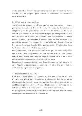 Autres conseil, s’interdire de recruter les salariés prescripteurs de l’appel
d’offres chez le prospect, pour assainir les conditions de concurrence
entre prestataires.
2. Définir une structure tarifaire
La plupart du temps, les clients veulent une facturation « toutes
prestations incluses » à l’unité de vente. Ce mode de facturation est
dangereux pour les prestataires, qui n’a pas la maîtrise de la vie du
contrat, (les volumes à traiter peuvent changer, par exemple) et qui peut
avoir les pires difficultés dans le cadre d’une renégociation. Le mieux
suggère le guide, est d’abord de déterminer des « unités d’œuvres » et les
paramètres prenant en compte les spécificités de chaque phase de
l’opération logistique fournie. Elles participeront à l’élaboration d’une
tarification « toutes prestations incluses ».
Plus globalement, TLF préconise d’établir un prix de vente comportant
une « partie fixe indépendante de tout volume traité ». Tout contrat
devrait aussi prévoir une clause de renégociation de tarifs si les volumes
prévus ne correspondent pas à la réalité, et une autre
Permettant de rompre prématurément la relation commerciale dans le cas
ou « l’équilibre économique ne serait pas atteint ». Elle prévoirait les
conditions de séparation et les préavis.
3. Révision annuelle des tarifs
L’existence d’une clause de progrès ne doit pas cacher la nécessité
d’insérer une clause de renégociation systématique, dans le cas ou un
changement réglementaire apparaisse pendant la durée du contrat (ce qui
semble assez prévisible) et une formule de révision des prix basée sur des
indices qui diront « l’évolutions de la constitution des couts ».
La pratique des clauses de productivité doit être inscrite dans le contrat
et sans perturber la revalorisation des tarifs.
- 69 -
 