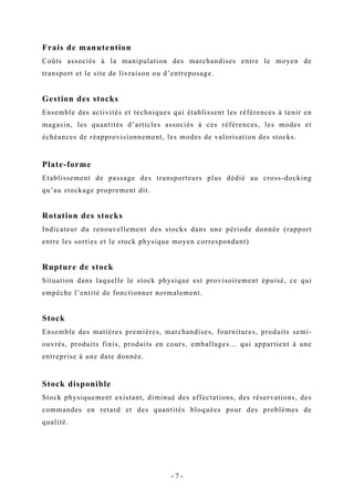 Frais de manutention
Coûts associés à la manipulation des marchandises entre le moyen de
transport et le site de livraison ou d’entreposage.
Gestion des stocks
Ensemble des activités et techniques qui établissent les références à tenir en
magasin, les quantités d’articles associés à ces références, les modes et
échéances de réapprovisionnement, les modes de valorisation des stocks.
Plate-forme
Etablissement de passage des transporteurs plus dédié au cross-docking
qu’au stockage proprement dit.
Rotation des stocks
Indicateur du renouvellement des stocks dans une période donnée (rapport
entre les sorties et le stock physique moyen correspondant)
Rupture de stock
Situation dans laquelle le stock physique est provisoirement épuisé, ce qui
empêche l’entité de fonctionner normalement.
Stock
Ensemble des matières premières, marchandises, fournitures, produits semi-
ouvrés, produits finis, produits en cours, emballages… qui appartient à une
entreprise à une date donnée.
Stock disponible
Stock physiquement existant, diminué des affectations, des réservations, des
commandes en retard et des quantités bloquées pour des problèmes de
qualité.
- 7 -
 