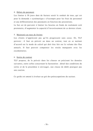 4. Délais de paiement
Les limiter à 30 jours date de facture serait le souhait de tous, qui est
pour la demande « systématique » d’acompte pour les frais de personnel
et une différentiation des paiements en fonction des prestations.
Le but est de parvenir à limiter les besoins en fonds de roulement coté
prestataire, d’augmenter la capacité d’investissement de ce dernier client.
5. Maintenir un taux de freinte
Les clients n’apprécient pas qu’ils progressent sans cesse. Or, TLF
persiste : il faut en prévoir un dans un contrat, tout en se mettant
d’accord sur le mode de calcul qui doit être fait sur le volume des flux
annuels. Il faut pouvoir compenser les stocks manquants avec les
excédentaires.
6. Sortie de contrat
TLF propose, de le prévoir dans les clauses en précisant les données
suivantes, outre celles concernant la facturation : détail des conditions de
sortie et de la procédure à envisager, une clause de dédit pourquoi pas
une caution.
Ce guide est amené à évoluer au gré des préoccupations du secteur.
- 70 -
 