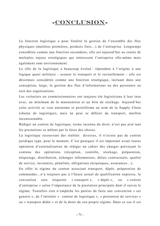 -CONCLUSION-
La fonction logistique a pour finalité la gestion de l’ensemble des flux
physiques (matières premières, produits finis…) de l’entreprise. Longtemps
considérée comme une fonction secondaire, elle est aujourd’hui au centre de
multiples enjeux stratégiques qui intéressent l’entreprise elle-même mais
également sont environnement.
Le rôle de la logistique a beaucoup évolué : répondant à l’origine à une
logique quasi militaire - assurer le transport et le ravitaillement - elle est
désormais considérée comme une fonction stratégique, incluant dans une
conception, large, la gestion des flux d’informations ou des personnes au
sein des organisations.
Les voituriers ou commissionnaires ont toujours été logisticiens à leur insu
avec, un minimum de la manutention et un brin de stockage. Aujourd’hui
cette activité se veut autonome et protéiforme au nom de la Supply Chain
(chaîne de logistique), mais ne peut se défaire du transport, maillon
incontournable.
Rédiger un contrat de logistique, terme inconnu du droit, n’est pas aisé tant
les prestations se mêlent par la force des choses.
La logistique recouvrant des réalités diverses, il n’existe pas de contrat
juridique type, pour le moment. C’est pourquoi il est important avant toutes
opération d’externalisation de rédiger un cahier des charges prévoyant le
contenu des opérations (réception, contrôle, stockage, préparation,
étiquetage, distribution, échanges informations, délais contractuels, qualité
de service, inventaire, pénalités, obligations réciproques, assurances…).
En effet le régime du contrat associant transport, dépôt, préparation de
commandes…n’a toujours pas à l’heure actuel de qualification expresse, la
convention sera étiquetée « transport », « dépôt », ou « contrat
d’entreprise » selon l’importance de la prestation principale dont il suivra le
régime. Toutefois rien n’empêche les parties de faire une convention « sui
generis », de l’intituler « contrat de logistique », « prestation de services »
ou « transport dédié » et de la doter de son propre régime. Dans ce cas il est
- 71 -
 