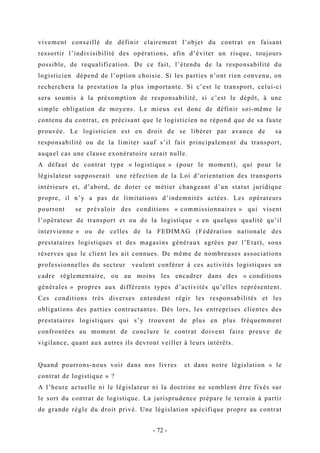 vivement conseillé de définir clairement l’objet du contrat en faisant
ressortir l’indivisibilité des opérations, afin d’éviter un risque, toujours
possible, de requalification. De ce fait, l’étendu de la responsabilité du
logisticien dépend de l’option choisie. Si les parties n’ont rien convenu, on
recherchera la prestation la plus importante. Si c’est le transport, celui-ci
sera soumis à la présomption de responsabilité, si c’est le dépôt, à une
simple obligation de moyens. Le mieux est donc de définir soi-même le
contenu du contrat, en précisant que le logisticien ne répond que de sa faute
prouvée. Le logisticien est en droit de se libérer par avance de sa
responsabilité ou de la limiter sauf s’il fait principalement du transport,
auquel cas une clause exonératoire serait nulle.
A défaut de contrat type « logistique » (pour le moment), qui pour le
législateur supposerait une réfection de la Loi d’orientation des transports
intérieurs et, d’abord, de doter ce métier changeant d’un statut juridique
propre, il n’y a pas de limitations d’indemnités actées. Les opérateurs
pourront se prévaloir des conditions « commissionnaires » qui visent
l’opérateur de transport et ou de la logistique « en quelque qualité qu’il
intervienne » ou de celles de la FEDIMAG (Fédération nationale des
prestataires logistiques et des magasins généraux agrées par l’Etat), sous
réserves que le client les ait connues. De même de nombreuses associations
professionnelles du secteur veulent conférer à ces activités logistiques un
cadre réglementaire, ou au moins les encadrer dans des « conditions
générales » propres aux différents types d’activités qu’elles représentent.
Ces conditions très diverses entendent régir les responsabilités et les
obligations des parties contractantes. Dès lors, les entreprises clientes des
prestataires logistiques qui s’y trouvent de plus en plus fréquemment
confrontées au moment de conclure le contrat doivent faire preuve de
vigilance, quant aux autres ils devront veiller à leurs intérêts.
Quand pourrons-nous voir dans nos livres et dans notre législation « le
contrat de logistique » ?
A l’heure actuelle ni le législateur ni la doctrine ne semblent être fixés sur
le sort du contrat de logistique. La jurisprudence prépare le terrain à partir
de grande règle du droit privé. Une législation spécifique propre au contrat
- 72 -
 