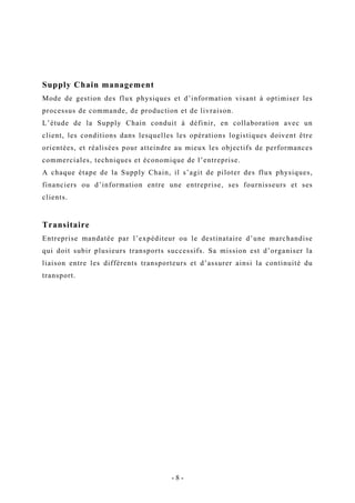 Supply Chain management
Mode de gestion des flux physiques et d’information visant à optimiser les
processus de commande, de production et de livraison.
L’étude de la Supply Chain conduit à définir, en collaboration avec un
client, les conditions dans lesquelles les opérations logistiques doivent être
orientées, et réalisées pour atteindre au mieux les objectifs de performances
commerciales, techniques et économique de l’entreprise.
A chaque étape de la Supply Chain, il s’agit de piloter des flux physiques,
financiers ou d’information entre une entreprise, ses fournisseurs et ses
clients.
Transitaire
Entreprise mandatée par l’expéditeur ou le destinataire d’une marchandise
qui doit subir plusieurs transports successifs. Sa mission est d’organiser la
liaison entre les différents transporteurs et d’assurer ainsi la continuité du
transport.
- 8 -
 