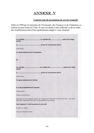 Annexe v
Contrat-type de prestations de service (conseil)
Edité en 1999 par le ministère de l’Economie, des Finances et de l’Industrie, ce
contrat ne peut rester en l’état. Il vous est donné à titre indicatif, et devra subir
des modifications afin d’être parfaitement adapté à votre situation.
- 85 -
 