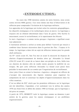 -INTRODUCTION-
Au cours des 3500 dernières années de notre histoire, nous avons
connu environ 8000 guerres. Ceci nous donne une base d’observation et de
réflexion pour comprendre l’évolution de la logistique militaire.
Les approches de la logistique ont évolué selon les contextes géographiques,
les objectifs stratégiques et les technologies mises en œuvre. La logistique a
toujours été un élément déterminant dans l’acte de guerre. Elle facilite le
mouvement, assure le ravitaillement, et le rapatriement des blessés.
Le mot « logistique » a comme racine grecque « logisteuo » signifiant avant
tout administré.
L’institution militaire a utilisé ce terme pour définir l’activité qui réussit à
combiner deux facteurs nécessaires dans la gestion des flux : l’espace et le
temps. La logistique a donc été un sujet de réflexion intense pour les grands
chefs militaires.
Au IV° siècle avant JC, Sun Tzu met en avant la nécessité de disposer de
chariots d’approvisionnement de denrées alors qu’ Alexandre Le Grand
(356-323 avant JC.) avant de se lancer dans son périple en Asie, brûla tous
ses chariots de denrées afin de rendre moins pesante la mobilité de ses
troupes. De part cette réflexion Alexandre Le Grand avait pensé faire
précéder le mouvement de ces armées par l’organisation de ravitaillement.
Ainsi jules César en créant la fonction « logistica » chargeait un officier de
s’occuper des mouvements des légions romaines pour organiser les
campements de nuit et constituer les dépôts d’approvisionnements dans les
villes soumises.
C’est au début du XX° siècle que les premières références sur la logistique
ont été identifiées. Cependant, c’est seulement vers le milieu des années
1970 aux Etats-Unis et début des années 1980 en Europe, que la logistique a
été prise en compte.
A partir de 1973, HESKETT isole la logistique comme un domaine à part
entière de la gestion, pour les enjeux stratégiques et ses problèmes
organisationnels.
- 9 -
 