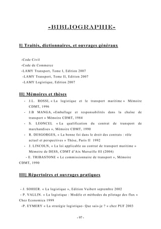 -bibliographie-
I] Traités, dictionnaires, et ouvrages généraux
-Code Civil
-Code de Commerce
-LAMY Transport, Tome I, Edition 2007
-LAMY Transport, Tome II, Edition 2007
-LAMY Logistique, Edition 2007
II] Mémoires et thèses
- J.L. ROSSI, « La logistique et le transport maritime » Mémoire
CDMT, 1996
- J.B MANGA, «Emballage et responsabilités dans la chaîne de
transport » Mémoire CDMT, 1984
- S. LEONCEL « La qualification du contrat de transport de
marchandises », Mémoire CDMT, 1990
- R. DESGORGES, « La bonne foi dans le droit des contrats : rôle
actuel et perspectives » Thèse, Paris II 1992
- J. LINCOLN, « La loi applicable au contrat de transport maritime »
Mémoire de DESS, CDMT d’Aix Marseille III (2004)
- E. TRIBASTONE « Le commissionnaire de transport », Mémoire
CDMT, 1990
III] Répertoires et ouvrages pratiques
- J. SOHIER. « La logistique », Edition Vuibert septembre 2002
- P. VALLIN. « La logistique : Modèle et méthodes du pilotage des flux »
Chez Economica 1999
-P. EYMERY « La stratégie logistique- Que sais-je ? » chez PUF 2003
- 97 -
 