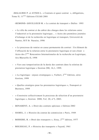 -MALAURIE P. et AYNES L. « Contrats et quasi contrat », obligations,
Tome II, 11è me
Editions CUJAS 2001
-REMOND- GOUILLOUD M. « Le contrat de transport » Dalloz 1993
- « Le rôle du contrat et du cahier des charges dans les relations entre
l’industriel et le prestataire logistique… » Actes des premières journées
d’échange et de la recherche en logistique et transport, Université de
Nantes, IUT St Nazaire, 1996
- « Le processus de remise en cause permanente du contrat : Un élément de
l’efficacité de la relation entre le prestataire logistique et son client »
Actes des 2è me
Rencontres Internationales de la recherche en Logistique,
Aix-Marseille II, 1998
- « Vers une temporisation de la durée des contrats dans la relation de
prestation logistique » Gestion 200, 16,1, 1999.
- « La logistique : enjeux stratégiques », Vuibert, 2è me
Edition, série
Gestion, 1999
- « Quelles stratégies pour les prestataires logistiques », Transport et
Business, 1999
- « Construire collectivement le processus de sélection d’un prestataire
logistique », Gestion 2000, Vol. 20, n°5, 2003.
- BENABENT, A. « Droit des contrats spéciaux » Edition 2002
- HAMEL, J. « Histoire du contrat de commission » Paris, 1949
- RODIERE, R. « Droit des transports », Sirey, 2è me
édition, 1977
- ROUSSEAU, P. « Histoire des transports » Fayard, 1961
- 98 -
 