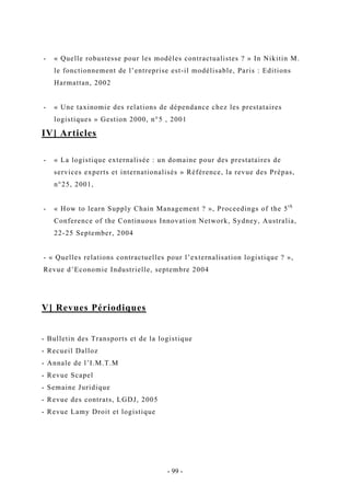 - « Quelle robustesse pour les modèles contractualistes ? » In Nikitin M.
le fonctionnement de l’entreprise est-il modélisable, Paris : Editions
Harmattan, 2002
- « Une taxinomie des relations de dépendance chez les prestataires
logistiques » Gestion 2000, n°5 , 2001
IV] Articles
- « La logistique externalisée : un domaine pour des prestataires de
services experts et internationalisés » Référence, la revue des Prépas,
n°25, 2001,
- « How to learn Supply Chain Management ? », Proceedings of the 5th
Conference of the Continuous Innovation Network, Sydney, Australia,
22-25 September, 2004
- « Quelles relations contractuelles pour l’externalisation logistique ? »,
Revue d’Economie Industrielle, septembre 2004
V] Revues Périodiques
- Bulletin des Transports et de la logistique
- Recueil Dalloz
- Annale de l’I.M.T.M
- Revue Scapel
- Semaine Juridique
- Revue des contrats, LGDJ, 2005
- Revue Lamy Droit et logistique
- 99 -
 