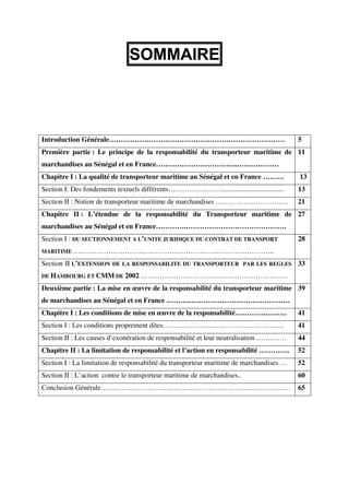 1
SOMMAIRE
Introduction Générale………………………………………………………………… 5
Première partie : Le principe de la responsabilité du transporteur maritime de
marchandises au Sénégal et en France……………………………..………………
11
Chapitre I : La qualité de transporteur maritime au Sénégal et en France ……… 13
Section I: Des fondements textuels différents……………..…….................................... 13
Section II : Notion de transporteur maritime de marchandises …………………………. 21
Chapitre II : L’étendue de la responsabilité du Transporteur maritime de
marchandises au Sénégal et en France………….…………………………………….
27
Section I : DU SECTIONNEMENT A L’UNITE JURIDIQUE DU CONTRAT DE TRANSPORT
MARITIME …………………………………………………………………………..
28
Section II L’EXTENSION DE LA RESPONSABILITE DU TRANSPORTEUR PAR LES REGLES
DE HAMBOURG ET CMM DE 2002 ………………………………………………………
33
Deuxième partie : La mise en œuvre de la responsabilité du transporteur maritime
de marchandises au Sénégal et en France ……….…………………………………….
39
Chapitre I : Les conditions de mise en œuvre de la responsabilité…………………. 41
Section I : Les conditions proprement dites……………….…………………………… 41
Section II : Les causes d’exonération de responsabilité et leur neutralisation …………. 44
Chapitre II : La limitation de responsabilité et l’action en responsabilité …………. 52
Section I : La limitation de responsabilité du transporteur maritime de marchandises … 52
Section II : L’action contre le transporteur maritime de marchandises.. 60
Conclusion Générale……………………………………………………………………… 65
 
