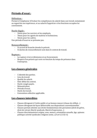 Période	
  d’essai	
  :	
  
	
  
Définition	
  :	
  	
  
Permet	
  à	
  l’employeur	
  d’évaluer	
  les	
  compétences	
  du	
  salarié	
  dans	
  son	
  travail,	
  notamment	
  
au	
  regard	
  de	
  son	
  expérience,	
  et	
  au	
  salarié	
  d’apprécier	
  si	
  les	
  fonctions	
  occupées	
  lui	
  
conviennent.	
  
	
  
Durée	
  légale	
  :	
  	
  
   -­‐ 2mois	
  pour	
  les	
  ouvriers	
  et	
  les	
  employés.	
  
   -­‐ 3mois	
  pour	
  les	
  agents	
  de	
  maitrise	
  et	
  techniciens.	
  
   -­‐ 4mois	
  pour	
  les	
  cadres.	
  
Une	
  période	
  d’essai	
  ne	
  se	
  présume	
  pas.	
  
         	
  
Renouvellement	
  :	
  
       -­‐   Si	
  accord	
  de	
  branche	
  étendu	
  le	
  prévoit.	
  
       -­‐   Si	
  durées	
  de	
  renouvellement	
  sont	
  dans	
  le	
  contrat	
  de	
  travail.	
  
	
  
Rupture	
  :	
  
       -­‐   La	
  rupture	
  n’est	
  ni	
  démission	
  ni	
  un	
  licenciement.	
  
       -­‐   Respect	
  d’un	
  préavis	
  qui	
  varie	
  en	
  fonction	
  du	
  temps	
  de	
  présence	
  dans	
  
             l’entreprise.	
  
	
  
	
  
Les	
  clauses	
  générales	
  
	
  
       -­‐   L’identité	
  des	
  parties.	
  
       -­‐   Lieu	
  du	
  travail.	
  
       -­‐   Qualité	
  du	
  salarié.	
  
       -­‐   Date	
  début	
  du	
  contrat.	
  
       -­‐   Durée	
  congés	
  payés.	
  
       -­‐   Rémunération.	
  
       -­‐   Période	
  d’essai.	
  
       -­‐   Durée	
  du	
  travail.	
  
       -­‐   Convention	
  collective	
  applicable.	
  
	
  
Les	
  clauses	
  interdites	
  
	
  
       -­‐   Clauses	
  dérogeant	
  à	
  l’ordre	
  public	
  et	
  au	
  bonnes	
  mœurs	
  (clause	
  de	
  célibat…)	
  
       -­‐   Clauses	
  dérogeant	
  de	
  façon	
  défavorable	
  aux	
  dispositions	
  conventionnelles	
  
       -­‐   Clauses	
  portant	
  atteinte	
  aux	
  droits	
  fondamentaux	
  des	
  personnes	
  (droit	
  de	
  grève,	
  
             droit	
  de	
  retrait,	
  liberté	
  syndicale,	
  liberté	
  d’expression…)	
  
       -­‐   Clauses	
  discriminatoires	
  origine,	
  sexe,	
  mœurs,	
  orientation	
  sexuelle,	
  âge,	
  opinons	
  
             politique	
  activité	
  syndicales	
  religions	
  sente..	
  (cf	
  art	
  L1132-­‐1)	
  
	
  
	
  
	
  
	
  
 