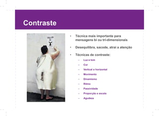 Contraste
            •   Técnica mais importante para
                mensagens bi ou tri-dimensionais

            •   Desequilibra, sacode, atrai a atenção

            •   Técnicas de contraste:
                 –   Luz e tom
                 –   Cor
                 –   Vertical e horizontal
                 –   Movimento
                 –   Dinamismo
                 –   Ritmo
                 –   Passividade
                 –   Proporção e escala
                 –   Agudeza
 