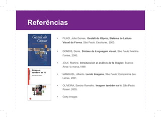 Referências

        •   FILHO, João Gomes. Gestalt do Objeto, Sistema de Leitura
            Visual da Forma. São Paulo: Escrituras, 2000.


        •   DONDIS, Donis. Sintaxe da Linguagem visual. São Paulo: Martins
            Fontes, 2000.


        •   JOLY, Martine. Introducción al análisis de la imagen. Buenos
            Aires: la marca,1999.


        •   MANGUEL, Alberto. Lendo Imagens. São Paulo: Companhia das
            Letras, 2001.


        •   OLIVEIRA, Sandra Ramalho. Imagem também se lê. São Paulo:
            Rosari, 2005.


        •   Getty Images
 