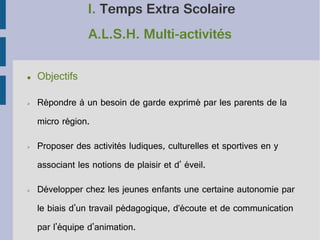 I. Temps Extra Scolaire
A.L.S.H. Multi-activités
●

Objectifs

➢

Répondre à un besoin de garde exprimé par les parents de la
micro région.

➢

Proposer des activités ludiques, culturelles et sportives en y
associant les notions de plaisir et d' éveil.

➢

Développer chez les jeunes enfants une certaine autonomie par
le biais d'un travail pédagogique, d’écoute et de communication
par l'équipe d'animation.

 