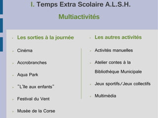 I. Temps Extra Scolaire A.L.S.H.
Multiactivités
•

Les sorties à la journée

•

Les autres activités

➢

Cinéma

➢

Activités manuelles

➢

Accrobranches

➢

Atelier contes à la

➢

Bibliothèque Municipale

Aqua Park
"L'île aux enfants"

➢

Jeux sportifs/Jeux collectifs

➢

Festival du Vent

➢

Multimédia

➢

Musée de la Corse

➢

 