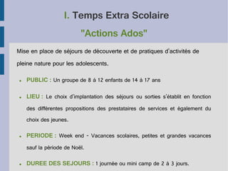 I. Temps Extra Scolaire
"Actions Ados"
Mise en place de séjours de découverte et de pratiques d'activités de
pleine nature pour les adolescents.
●

PUBLIC : Un groupe de 8 à 12 enfants de 14 à 17 ans

●

LIEU : Le choix d'implantation des séjours ou sorties s'établit en fonction
des différentes propositions des prestataires de services et également du
choix des jeunes.

●

PERIODE : Week end - Vacances scolaires, petites et grandes vacances
sauf la période de Noël.

●

DUREE DES SEJOURS : 1 journée ou mini camp de 2 à 3 jours.

 