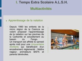 I. Temps Extra Scolaire A.L.S.H.
Multiactivités
●

➢

Apprentissage de la natation
Depuis 1990 les enfants de la
micro région de la Casinca se
voient proposer l'apprentissage
de la natation sur les piscines de
la Carbonite et actuellement au
bassin
du
Fango.
Un transport est affrété le samedi
après midi pour une cinquantaine
d'enfants qui bénéficient d'un
encadrement réglementé ; Maître
nageur, animateurs BAFA et
parents bénévoles.

 