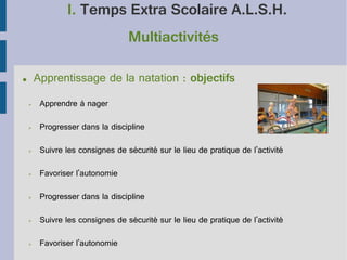 I. Temps Extra Scolaire A.L.S.H.
Multiactivités
Apprentissage de la natation : objectifs

●

➢

Apprendre à nager

➢

Progresser dans la discipline

➢

Suivre les consignes de sécurité sur le lieu de pratique de l'activité

➢

Favoriser l'autonomie

➢

Progresser dans la discipline

➢

Suivre les consignes de sécurité sur le lieu de pratique de l'activité

➢

Favoriser l'autonomie

 