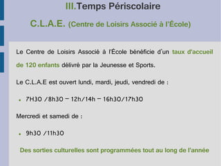 III.Temps Périscolaire
C.L.A.E. (Centre de Loisirs Associé à l’École)
Le Centre de Loisirs Associé à l’École bénéficie d'un taux d'accueil
de 120 enfants délivré par la Jeunesse et Sports.
Le C.L.A.E est ouvert lundi, mardi, jeudi, vendredi de :
●

7H30 /8h30 – 12h/14h – 16h30/17h30

Mercredi et samedi de :
●

9h30 /11h30

Des sorties culturelles sont programmées tout au long de l'année

 