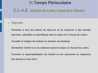 III.Temps Périscolaire
C.L.A.E. (Centre de Loisirs Associé à l’École)
●

Objectifs :

➢

Permettre à tous les enfants de découvrir et de s’adonner à des activités
sportives, culturelles et scientifiques dans le cadre d’un Accueil de Loisirs.

➢

Accueillir et intégrer les enfants en situation de handicap.

➢

Sensibiliser l’enfant à la vie collective durant le séjour en Accueil de Loisirs.

➢

Favoriser la responsabilisation de l’enfant et son autonomie en respectant
ses besoins et ses choix.

 