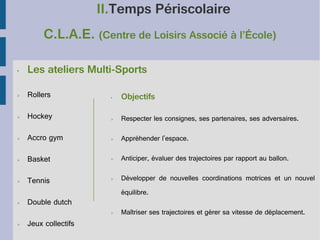 II.Temps Périscolaire
C.L.A.E. (Centre de Loisirs Associé à l’École)
•

Les ateliers Multi-Sports

➢

Rollers

•

Objectifs

➢

Hockey

➢

Respecter les consignes, ses partenaires, ses adversaires.

➢

Accro gym

➢

Appréhender l'espace.

➢

Basket

➢

Anticiper, évaluer des trajectoires par rapport au ballon.

➢

Tennis

➢

Développer de nouvelles coordinations motrices et un nouvel

➢

équilibre.

Double dutch
➢

➢

Jeux collectifs

Maîtriser ses trajectoires et gérer sa vitesse de déplacement.

 