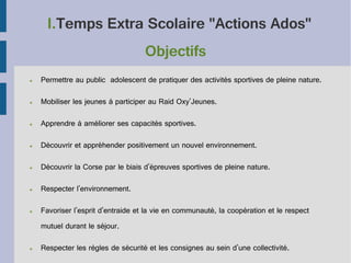 I.Temps Extra Scolaire "Actions Ados"
Objectifs
●

Permettre au public adolescent de pratiquer des activités sportives de pleine nature.

●

Mobiliser les jeunes à participer au Raid Oxy'Jeunes.

●

Apprendre à améliorer ses capacités sportives.

●

Découvrir et appréhender positivement un nouvel environnement.

●

Découvrir la Corse par le biais d'épreuves sportives de pleine nature.

●

Respecter l'environnement.

●

Favoriser l'esprit d'entraide et la vie en communauté, la coopération et le respect
mutuel durant le séjour.

●

Respecter les règles de sécurité et les consignes au sein d'une collectivité.

 