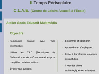 II.Temps Périscolaire
C.L.A.E. (Centre de Loisirs Associé à l’École)
Atelier Socio Educatif Multimédia
•

Objectifs

➢

Familiariser

avec

l'outil

informatique.
➢

Utiliser

les

T.I.C

(Techniques

de

➢

S'exprimer et collaborer.

➢

l'enfant

Apprendre en s'impliquant.

➢

Inciter à transformer les objets

l’Information et de la Communication) pour

du quotidien.

compléter certaines actions.
➢
➢

Éveiller leur curiosité.

Créer des objets
technologiques ou artistiques.

 