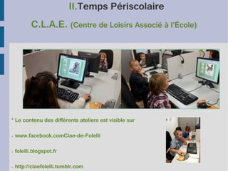 II.Temps Périscolaire
C.L.A.E. (Centre de Loisirs Associé à l’École)

* Le contenu des différents ateliers est visible sur
➢

www.facebook.comClae-de-Folelli

➢

folelli.blogspot.fr

➢

http://claefolelli.tumblr.com

 