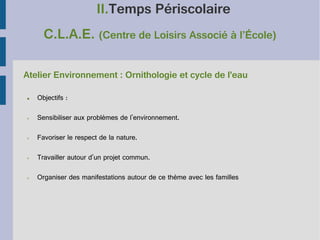 II.Temps Périscolaire
C.L.A.E. (Centre de Loisirs Associé à l’École)
Atelier Environnement : Ornithologie et cycle de l'eau
●

Objectifs :

➢

Sensibiliser aux problèmes de l'environnement.

➢

Favoriser le respect de la nature.

➢

Travailler autour d'un projet commun.

➢

Organiser des manifestations autour de ce thème avec les familles

 