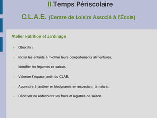 II.Temps Périscolaire
C.L.A.E. (Centre de Loisirs Associé à l’École)
Atelier Nutrition et Jardinage
●

Objectifs :

➢

Inciter les enfants à modifier leurs comportements alimentaires.

➢

Identifier les légumes de saison.

➢

Valoriser l'espace jardin du CLAE.

➢

Apprendre à jardiner en biodynamie en respectant la nature.

➢

Découvrir ou redécouvrir les fruits et légumes de saison.

 
