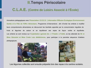 II.Temps Périscolaire
C.L.A.E. (Centre de Loisirs Associé à l’École)
Animations pédagogiques avec l'Association I.D.E.E.S ( Information Diffusion Ecologique Environnement
Santé) et le Pôle de l'Offre Alimentaire. Programme d'interventions afin d'inciter les enfants à modifier
leurs comportements alimentaires en découvrant les bienfaits apportés par la consommation régulière de
fruits

et

légumes

de

saison

et

en

équilibrant

ses

repas

de

façon

variée

et

équilibrée.

Les enfants se sont rendus sur l'exploitation agricole bio « I Pratali» à Folelli, où les attendait de Mr et
Mme Géronimi et Mme Cretin Lutz diététicienne, pour participer à la première séquence d'ateliers
pédagogiques.

Les légumes collectés sont ensuite préparés lors des repas à la cantine scolaire.

 
