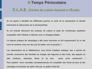 II.Temps Périscolaire
C.L.A.E. (Centre de Loisirs Associé à l’École)
Ils ont appris à identifier les différentes graines, le cycle de la reproduction et abordé
brièvement le phénomène de la photosynthèse.
Ils ont ensuite découvert les surfaces de culture et posé de nombreuses questions
auxquelles notre hôtesse a répondu avec un langage adapté.
La séance pratique de rempotage a elle aussi rencontré un fort engouement( ils on été
ravis de ramener chez eux leur pot de basilic vert et pourpre! )
Les interventions de la diététicienne, sous forme d'ateliers ludiques, leur a permis de
prendre conscience des bienfaits de manger des légumes et des fruits, des apports en
sels

minéraux,

vitamines,

fibres

et

du

bon

sucre

qu'ils

contiennent

!

Pour parfaire leurs nouvelles connaissances,ils ont complétés des fiches de jeux et des
coloriages et terminés cet après midi par un goûter fruité Bio.

 