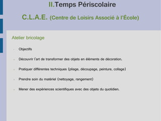 II.Temps Périscolaire
C.L.A.E. (Centre de Loisirs Associé à l’École)
Atelier bricolage
•

Objectifs

➢

Découvrir l'art de transformer des objets en éléments de décoration.

➢

Pratiquer différentes techniques (pliage, découpage, peinture, collage)

➢

Prendre soin du matériel (nettoyage, rangement)

➢

Mener des expériences scientifiques avec des objets du quotidien.

 