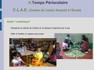 II.Temps Périscolaire
C.L.A.E. (Centre de Loisirs Associé à l’École)
Atelier "Ludothèque"
•

Respecter le rythme de l'enfant en le laissant s'exprimer par le jeu.

•

Offrir à l'enfant un espace pour jouer.

 