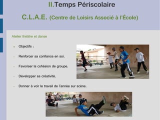 II.Temps Périscolaire
C.L.A.E. (Centre de Loisirs Associé à l’École)
Atelier théâtre et danse
●

Objectifs :

➢

Renforcer sa confiance en soi.

➢

Favoriser la cohésion de groupe.

➢

Développer sa créativité.

➢

Donner à voir le travail de l'année sur scène.

 