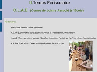II.Temps Périscolaire
C.L.A.E. (Centre de Loisirs Associé à l’École)
Partenaires
•

Parc Galéa, référent, Fabrice Fenouillière

•

C.E.N.C (Conservatoire des Espaces Naturels de la Corse) référent, Arnaud Lebret.

•

C.L.A.E (Centre de Loisirs Associé à l'Ecole) de l'Association Familiale du Fium'Altu, référent Patricia Caselles.

•

P.A.M de Folelli (Point d'Accès Multimédia) référent Maryline Richard.

 