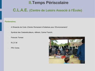 II.Temps Périscolaire
C.L.A.E. (Centre de Loisirs Associé à l’École)
Partenaires.
•

A Rinascita de Corte (Centre Permanent d'Initiatives pour l'Environnement)

•

Syndicat des Castanéiculteurs, référent, Carine Franchi.

•

Francois Tomasi

•

R.C.F.M

•

FR3 Corse.

 