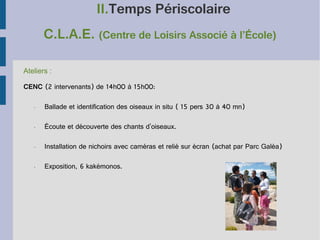 II.Temps Périscolaire
C.L.A.E. (Centre de Loisirs Associé à l’École)
Ateliers :
CENC (2 intervenants) de 14h00 à 15h00:
•

Ballade et identification des oiseaux in situ ( 15 pers 30 à 40 mn)

•

Écoute et découverte des chants d'oiseaux.

•

Installation de nichoirs avec caméras et relié sur écran (achat par Parc Galéa)

•

Exposition, 6 kakémonos.

 