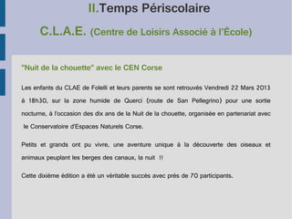 II.Temps Périscolaire
C.L.A.E. (Centre de Loisirs Associé à l’École)
"Nuit de la chouette" avec le CEN Corse
Les enfants du CLAE de Folelli et leurs parents se sont retrouvés Vendredi 22 Mars 2013
à 18h30, sur la zone humide de Querci (route de San Pellegrino) pour une sortie
nocturne, à l’occasion des dix ans de la Nuit de la chouette, organisée en partenariat avec
le Conservatoire d’Espaces Naturels Corse.
Petits et grands ont pu vivre, une aventure unique à la découverte des oiseaux et
animaux peuplant les berges des canaux, la nuit  !!
Cette dixième édition a été un véritable succès avec près de 70 participants.

 