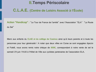 II.Temps Périscolaire
C.L.A.E. (Centre de Loisirs Associé à l’École)
Action "Handicap" : "Le Tour de France de l'amitié" avec l'Association "ELA" "La Route
du Sel"

Merci aux enfants du CLAE et du collège de Casinca ainsi qu'à leurs parents et à toute les
personnes pour leur générosité ! A noter que deux villes en Corse se sont engagées Ajaccio
et Folelli, nous avons remis notre chèque de 600€, correspondant à notre vente de sel le
samedi 29 juin 11h30 à l’Hôtel de Ville aux cyclistes partenaires de l'association ELA.

 