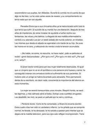 sorprendieron sus pupilas, tan dilatadas. Durante la comida me di cuenta de que
algo no iba bien. Le he visto varias veces de resaca, y su comportamiento no
tenía nada que ver con aquello.


       Pensaba Elvira que a sus cincuenta años ya le había tocado sufrir todo lo
que tenía que sufrir. El suicidio de su marido fue una liberación, después de tres
años de impotencia, de verse incapaz de ayudarle a luchar contra sus
fantasmas, las voces y los delirios. La llegada de esa maldita enfermedad le
cambió a su adorado Luis por un bebé aislado del mundo exterior, en tinieblas.
Las mismas que desde el sábado se agarraban a la mente de su hijo. Se puso
las manos en la cara, y sollozando dio rienda a toda la tensión acumulada.


       - ¡No habla, no come, no escucha, no hace nada!, ¡solo ve películas al
revés! –gimió desconsolada-. ¿Por qué a mi? ¿Por qué a mi otra vez? ¿Por qué
a mi, señor?


       El joven doctor sintió pena por esa mujer totalmente destrozada. Al igual
que un cirujano que no ve en el quirófano a una persona sino huesos y carne, ha
conseguido crearse una armadura contra el sufrimiento de sus pacientes. Si
hubiera sido un amigo se habría levantado para abrazarla. Pero permaneció
detrás de su escritorio, sin decir nada, conociendo la importancia del silencio en
esos momentos.


       La mujer se serenó transcurridos unos minutos. Respiró hondo, se secó
las lágrimas, y más calmada abrió el bolso. Extrajo unas cuartillas arrugadas.
Las desdobló, las miró, se pasó un pañuelo por la nariz y continuo.


       - Perdone doctor. Como le he comentado, a Alvaro le encanta escribir.
Estos cuatro días han sido un verdadero infierno. Le he gritado que se comporte
normal, he llorado, le he abrazado, le he sacado a pasear para intentar que se
alejara de la maldita television, pero sus ojos solo reflejan incomprensión. Tiene



	
                                                                                   2	
  
 