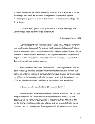 la mente en otro sitio, se ha ido, y necesito que me lo traiga. Ayer por la noche
me entregó esta carta. En su rostro vi un gesto de culpabilidad, y por un
momento pensé que volvía a ser él. Sin embargo, al leerla, me vine abajo. Por
favor doctor.


       El psiquiatra recogió las hojas que Elvira le extendía, y le dirigió una
última mirada antes de enfrascarse en la lectura.


                                                          ¨2 de septiembre de 2009


       ¿Seres inteligentes en nuestra galaxia? Puede ser. ¿Vampiros inmortales
que se alimentan de sangre? Por qué no. ¿Vida después de la muerte? ¡Claro!,
y ahí tenemos propuestas para todos los gustos: reencarnación tibetana, infierno
cristiano, la atractiva oferta de setenta y dos vírgenes de pechos voluptuosos o
según tu karma, ya veremos. Fantasmas, viajes en el tiempo, Triángulo de las
Bermudas o profecías de Nostradamus.


       Hasta mis veinticuatro años he encontrado a mucha gente que creía en
estas falacias, y no les ha supuesto ningún problema ni esfuerzo mental. Aún
estoy, sin embargo, esperando conocer al primero que apueste por la veracidad
de mi historia. La he contado infinidad de veces pero hoy, 2 de septiembre de
2009, en mi vigésimo cuarto cumpleaños, me decido por fin a escribirla.¨


       El doctor consultó su calendario: 23 de marzo de 2010.


       ¨Fallecí después de la Segunda Guerra Mundial, el Día del Pilar de 1945.
Me gustaría revivir las consecuencias que aquel conflicto armado tuvo en
España, pero era ya muy mayor y hasta el cincuenta sufrí de Alzheimer. Me
sentía débil y mi cabeza estaba más allá que acá, por lo que de finales de los
cuarenta casi todo son lagunas. Pasé aquellos seis años en la residencia de




	
                                                                                  3	
  
 