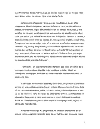 ¨Las Hermanitas de los Pobres¨, bajo los atentos cuidados de las monjas y las
esporádicas visitas de mis dos hijos, Jose Mari y Paula.


       Del cincuenta al sesenta y siete, año de mi jubilación, fueron años
placenteros. Me retiré al pueblo y estuve disfrutando de la pacífica vida rural:
paseos por el campo, largas conversaciones en los bancos de la plaza, y mis
tomates. Ya no salen tomates como los que saqué yo de aquella huerta. ¡Qué
color, qué sabor, qué belleza! Arrancabas uno, lo limpiabas bien con la camisa y
destellaba más que mi anillo de casado. Sí, me esposé en el 2005, con 28 años.
Conocí a mi esposa hace dos, y dos años antes de aquel primer encuentro nos
casamos. Hoy por hoy estoy soltero y disfrutando de algún escarceo de vez en
cuando. Las ventajas de tener veinticuatro años y de estar libre después de un
largo matrimonio. Pese a que no tenía la agilidad ni la forma física que tengo
ahora disfruté mucho de aquella época, especialmente sabiendo que por delante
me quedaba toda una vida de trabajo¨.


       - Permítame –en ese momento el doctor sacó dos hojas en blanco de la
impresora, tomó su pluma Montblanc del bolsillo de la bata y dibujó un
cronograma en un papel. Nunca en su corta carrera se había enfrentado a un
caso como éste.


       ¨Como digo, me jubilé con sesenta y cinco años, después de cuarenta de
servicio en una entidad bancaria de gran entidad. Comencé como director de la
oficina central en el sesenta y siete cobrando treinta y cinco mil pesetas al mes.
De las de entonces. Ver a mi equipo de fútbol contra el Real Madrid costaba en
tribuna treinta pesetas, y nada tenía que ver el precio de los pisos con lo de
ahora. En cualquier caso, para cuando empecé a trabajar ya tenía pagada la
última letra hacía tiempo.


       A medida que el siglo XX progresaba, mi situación empeoraba. En el
setenta y siete, en plena transición, pasé de ser huérfano con cincuenta y seis



	
                                                                                   4	
  
 