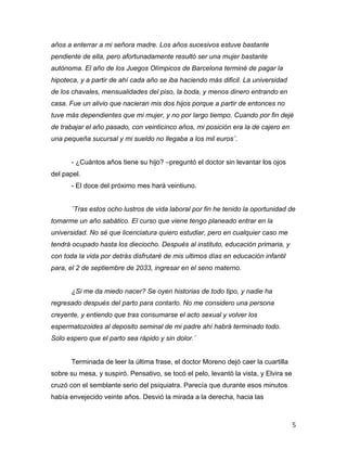 años a enterrar a mi señora madre. Los años sucesivos estuve bastante
pendiente de ella, pero afortunadamente resultó ser una mujer bastante
autónoma. El año de los Juegos Olímpicos de Barcelona terminé de pagar la
hipoteca, y a partir de ahí cada año se iba haciendo más dificil. La universidad
de los chavales, mensualidades del piso, la boda, y menos dinero entrando en
casa. Fue un alivio que nacieran mis dos hijos porque a partir de entonces no
tuve más dependientes que mi mujer, y no por largo tiempo. Cuando por fin dejé
de trabajar el año pasado, con veinticinco años, mi posición era la de cajero en
una pequeña sucursal y mi sueldo no llegaba a los mil euros¨.


       - ¿Cuántos años tiene su hijo? –preguntó el doctor sin levantar los ojos
del papel.
       - El doce del próximo mes hará veintiuno.


       ¨Tras estos ocho lustros de vida laboral por fin he tenido la oportunidad de
tomarme un año sabático. El curso que viene tengo planeado entrar en la
universidad. No sé que licenciatura quiero estudiar, pero en cualquier caso me
tendrá ocupado hasta los dieciocho. Después al instituto, educación primaria, y
con toda la vida por detrás disfrutaré de mis ultimos días en educación infantil
para, el 2 de septiembre de 2033, ingresar en el seno materno.


       ¿Si me da miedo nacer? Se oyen historias de todo tipo, y nadie ha
regresado después del parto para contarlo. No me considero una persona
creyente, y entiendo que tras consumarse el acto sexual y volver los
espermatozoides al deposito seminal de mi padre ahí habrá terminado todo.
Solo espero que el parto sea rápido y sin dolor.¨


       Terminada de leer la última frase, el doctor Moreno dejó caer la cuartilla
sobre su mesa, y suspiró. Pensativo, se tocó el pelo, levantó la vista, y Elvira se
cruzó con el semblante serio del psiquiatra. Parecía que durante esos minutos
había envejecido veinte años. Desvió la mirada a la derecha, hacia las



	
                                                                                    5	
  
 