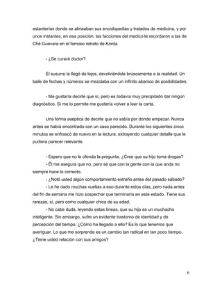 estanterías donde se alineaban sus enciclopedias y tratados de medicina, y por
unos instantes, en esa posición, las facciones del medico le recordaron a las de
Ché Guevara en el famoso retrato de Korda.


       - ¿Se curará doctor?


       El susurro le llegó de lejos, devolviéndole brúscamente a la realidad. Un
baile de fechas y números se mezclaba con un infinito abanico de posibilidades.


       - Me gustaría decirle que sí, pero es todavía muy precipitado dar ningún
diagnóstico. Si me lo permite me gustaría volver a leer la carta.


       Una forma aséptica de decirle que no sabía por donde empezar. Nunca
antes se había encontrado con un caso parecido. Durante los siguientes cinco
minutos se enfrascó de nuevo en la lectura, extrayendo cualquier detalle que le
pudiera parecer relevante.


       - Espero que no le ofenda la pregunta. ¿Cree que su hijo toma drogas?
       - Él me asegura que no, pero sé que con la gente con la que anda no
siempre hace lo correcto.
       - ¿Notó usted algún comportamiento extraño antes del pasado sábado?
       - Le he dado muchas vueltas a eso durante estos días, pero nada antes
del fin de semana me hizo sospechar que terminaría en este estado. Tiene sus
rarezas, sí, pero como cualquier chico de su edad.
       - No cabe duda, leyendo estas líneas, que su hijo es un muchacho
inteligente. Sin embargo, sufre un evidente trastorno de identidad y de
percepción del tiempo. ¿Cómo ha llegado a ello? Es lo que tenemos que
averiguar. Lo que me sorprende es un cambio tan radical en tan poco tiempo.
¿Tiene usted relación con sus amigos?




	
                                                                                 6	
  
 