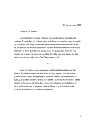 ¨23 de marzo de 2010


       Estimado Dr. Moreno.


       Lamento la forma brusca en la que he abandonado su consulta esta
mañana. Como estará al corriente, pasé un infierno de tres años hasta la muerte
de mi marido, y no estoy dispuesta a experimentar lo mismo ahora con mi hijo.
Es por ello que he decidido acabar con su vida, de la misma forma que tuve que
hacer con la de mi querido Luis. Después, no me quedará ya nadie en este
mundo, por lo que iré a reunirme con ellos. Si recibe esta nota es que los tres
estamos juntos en mejor vida. ¡Qué Dios me perdone!¨.


                                         ***


       Elvira lleva cinco meses ingresada en el hospital psiquiátrico de ¨Las
Nieves¨. En algún momento de lucidez ha admitido que no tuvo valor para
quitarse la vida, como tenía planeado. Al doctor Moreno todavía le queda la
duda, y le quedará siempre, de si su hijo perdió sus facultades mentales, o todo
sucedió en la cabeza de Elvira. Las pruebas grafológicas presentadas en el
juicio confirmaron que la supuesta carta de Álvaro, y la encontrada en el
domicilio, fueron escritas por la misma persona.




	
                                                                                 8	
  
 