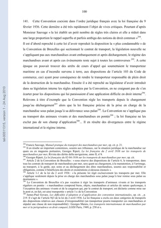100
141. Cette Convention coexiste dans l’ordre juridique français avec la loi française du 9
février 1936. Cette dernière a été très rapidement l’objet de vives critiques. Pourtant d’après
Monsieur Sauvage « la loi établit un petit nombre de règles très claires et elle a réduit dans
une large proportion le rappel superflu et parfois ambigu des notions de droit commun »294
.
Il est d’abord reproché à cette loi d’avoir reproduit la disposition la « plus condamnable » de
la Convention de Bruxelles qui sectionnait le contrat de transport, la législation nouvelle ne
s’appliquant pas aux marchandises avant embarquement et après déchargement, le régime des
marchandises avant et après ces évènements reste sujet à toutes les controverses 295
. A cette
époque on pouvait trouver des arrêts de cours d’appel qui soumettaient le transporteur
maritime en cas d’incendie survenu à terre, aux dispositions de l’article 103 du Code de
commerce, ceci ayant pour conséquence de rendre le transporteur responsable de plein droit
de la destruction de la marchandise. Ensuite il a été reproché au législateur d’avoir introduit
dans sa législation interne les règles adoptées par la Convention, en ne craignant pas de s’en
écarter pour les dispositions qui lui paraissaient d’une application difficile en droit interne296
.
Relevons à titre d’exemple que la Convention règle les transports depuis le chargement
jusqu’au déchargement297
alors que la loi française précise de la prise en charge de la
marchandise sous palan jusqu’à sa délivrance sous palan298
. La Convention ne s’applique pas
au transport des animaux vivants et des marchandises en pontée299
; la loi française ne les
exclut pas de son champ d’application300
... Il en résulte des divergences entre le régime
international et le régime interne.
294
Francis Sauvage, Manuel pratique du transport des marchandises par mer, op. cit. p. 21.
295
Il en résulte un important contentieux, soumis aux tribunaux, sur la situation juridique de la marchandise sur
quais ou en magasins portuaires, Georges Ripert, La loi française du 2 avril 1936 sur les transports de
marchandises par mer, Rivista des diritto della navigazione, anno II, n°4.
296
Georges Ripert, La loi française du 02-04-1936 sur les transports de marchandises par mer, op. cit.
297
Article 2 de la Convention de Bruxelles : « sous réserve des dispositions de l’article 6, le transporteur, dans
tous les contrats de transport de marchandises par mer, sera quant au chargement, à la manutention, à l’arrimage,
au transport, à la garde, aux soins et au déchargement des dites marchandises, soumis aux responsabilité et
obligations, comme il bénéficiera des droits et exonérations ci-dessous énoncés ».
298
Article 1-1 de la loi du 2 avril 1936 : « la présente loi régit exclusivement les transports par mer. Elle
s’applique seulement depuis la prise en charge des marchandises sous palan jusqu’à leur remise sous palan au
destinataire ».
299
La Convention de Bruxelles n’a pas vocation à régir les transports d’animaux vivants et les transports
réguliers en pontée : « marchandises comprend biens, objets, marchandises et articles de nature quelconque, à
l’exception des animaux vivants et de la cargaison qui, par le contrat de transport, est déclarée comme mise sur
le pont et, en fait, est ainsi transportée » article 1-c de la Convention
300
James-Paul Govare, Les difficultés d’adoption et d’application des convention internationales, op. cit. , p.
219. Il s’agit de l’article 9§3 de la loi du 2 avril 1936. La loi française a exclu ces deux catégories de transports
des dispositions relatives aux clauses d’irresponsabilité (un transporteur pourra transporter ces marchandises et
stipuler une clause de non responsabilité) : Georges Marais, Les transports internationaux de marchandises par
mer et la jurisprudence en droit comparé, LGDJ Paris, 1949, p. 258 et s.
tel-00511315,version1-24Aug2010
 