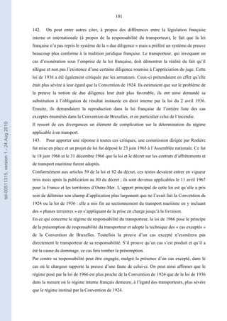 101
142. On peut entre autres citer, à propos des différences entre la législation française
interne et internationale (à propos de la responsabilité du transporteur), le fait que la loi
française n’a pas repris le système de la « due diligence » mais a préféré un système de preuve
beaucoup plus conforme à la tradition juridique française. Le transporteur, qui invoquant un
cas d’exonération sous l’emprise de la loi française, doit démontrer la réalité du fait qu’il
allègue et non pas l’existence d’une certaine diligence soumise à l’appréciation du juge. Cette
loi de 1936 a été également critiquée par les armateurs. Ceux-ci prétendaient en effet qu’elle
était plus sévère à leur égard que la Convention de 1924. Ils estimaient que sur le problème de
la preuve la notion de due diligence leur était plus favorable, ils ont ainsi demandé sa
substitution à l’obligation de résultat instaurée en droit interne par la loi du 2 avril 1936.
Ensuite, ils demandaient la reproduction dans la loi française de l’entière liste des cas
exceptés énumérés dans la Convention de Bruxelles, et en particulier celui de l’incendie.
Il ressort de ces divergences un élément de complication sur la détermination du régime
applicable à un transport.
143. Pour apporter une réponse à toutes ces critiques, une commission dirigée par Rodière
fut mise en place et un projet de loi fut déposé le 23 juin 1965 à l’Assemblée nationale. Ce fut
le 18 juin 1966 et le 31 décembre 1966 que la loi et le décret sur les contrats d’affrètements et
de transport maritime furent adoptés.
Conformément aux articles 59 de la loi et 82 du décret, ces textes devaient entrer en vigueur
trois mois après la publication au JO du décret ; ils sont devenus applicables le 11 avril 1967
pour la France et les territoires d’Outre-Mer. L’apport principal de cette loi est qu’elle a pris
soin de délimiter son champ d’application plus largement que ne l’avait fait la Convention de
1924 ou la loi de 1936 : elle a mis fin au sectionnement du transport maritime en y incluant
des « phases terrestres » en s’appliquant de la prise en charge jusqu’à la livraison.
En ce qui concerne le régime de responsabilité du transporteur, la loi de 1966 pose le principe
de la présomption de responsabilité du transporteur et adopte la technique des « cas exceptés »
de la Convention de Bruxelles. Toutefois la preuve d’un cas excepté n’exonérera pas
directement le transporteur de sa responsabilité. S’il prouve qu’un cas s’est produit et qu’il a
été la cause du dommage, ce cas fera tomber la présomption.
Par contre sa responsabilité peut être engagée, malgré la présence d’un cas excepté, dans le
cas où le chargeur rapporte la preuve d’une faute de celui-ci. On peut ainsi affirmer que le
régime posé par la loi de 1966 est plus proche de la Convention de 1924 que de la loi de 1936
dans la mesure où le régime interne français demeure, à l’égard des transporteurs, plus sévère
que le régime institué par la Convention de 1924.
tel-00511315,version1-24Aug2010
 
